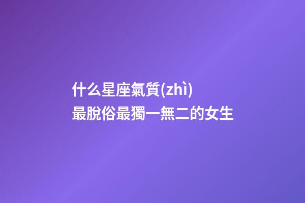 什么星座氣質(zhì)最脫俗最獨一無二的女生-第1張-星座運勢-玄機派
