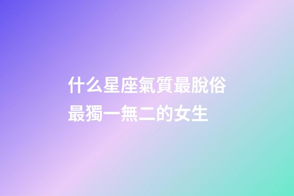 什么星座氣質最脫俗最獨一無二的女生