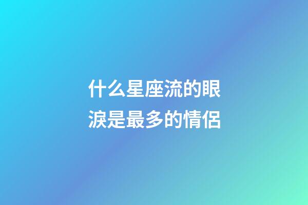 什么星座流的眼淚是最多的情侶-第1張-星座運勢-玄機派