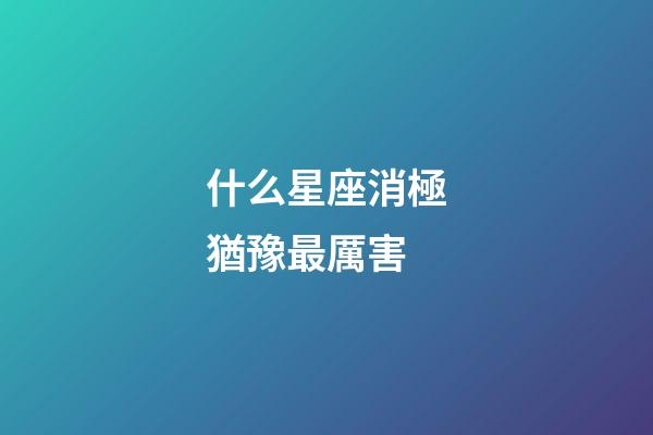 什么星座消極猶豫最厲害-第1張-星座運勢-玄機派