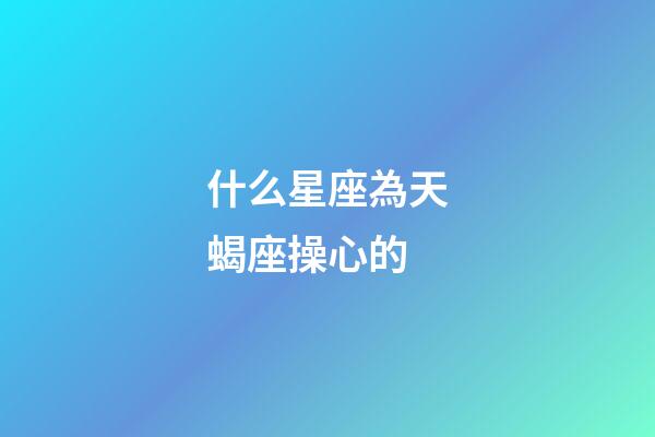 什么星座為天蝎座操心的
