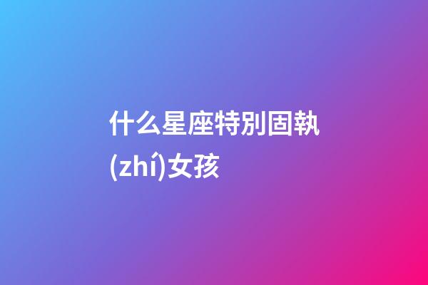 什么星座特別固執(zhí)女孩-第1張-星座運(yùn)勢-玄機(jī)派
