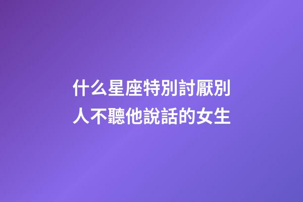什么星座特別討厭別人不聽他說話的女生-第1張-星座運(yùn)勢(shì)-玄機(jī)派