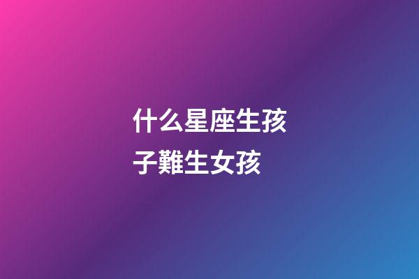 什么星座生孩子難生女孩