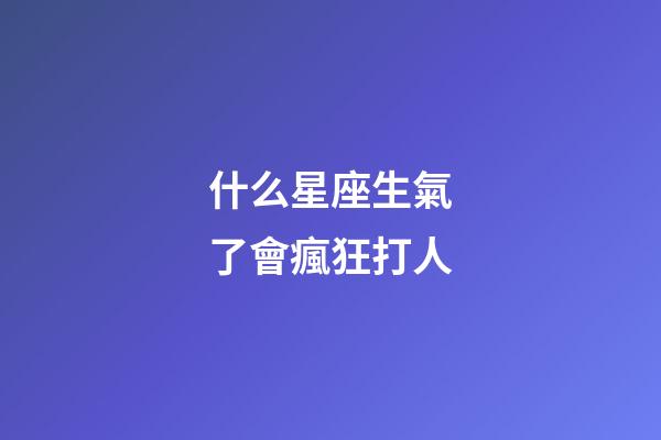 什么星座生氣了會瘋狂打人