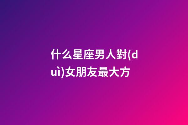 什么星座男人對(duì)女朋友最大方-第1張-星座運(yùn)勢(shì)-玄機(jī)派