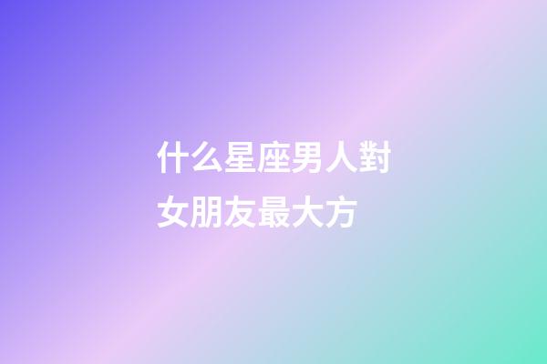 什么星座男人對女朋友最大方-第1張-星座運勢-玄機派