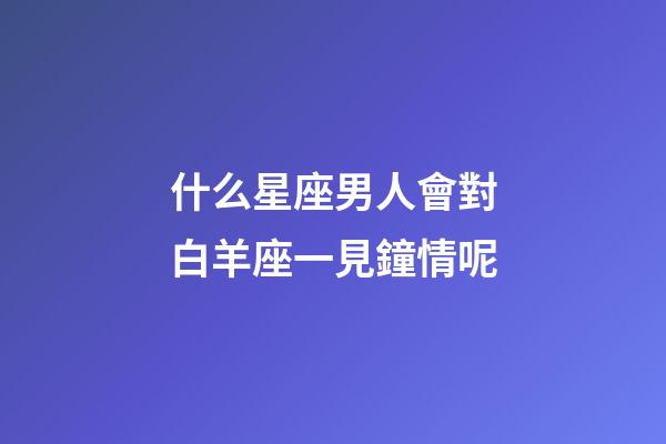 什么星座男人會對白羊座一見鐘情呢-第1張-星座運勢-玄機派