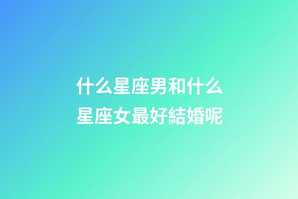 什么星座男和什么星座女最好結婚呢-第1張-星座運勢-玄機派