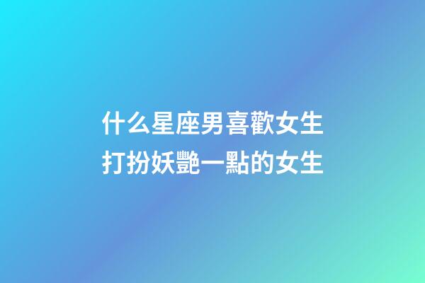 什么星座男喜歡女生打扮妖艷一點的女生-第1張-星座運勢-玄機派
