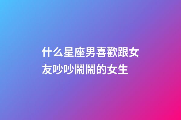 什么星座男喜歡跟女友吵吵鬧鬧的女生-第1張-星座運勢-玄機派