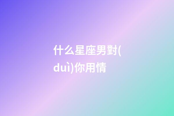 什么星座男對(duì)你用情-第1張-星座運(yùn)勢(shì)-玄機(jī)派
