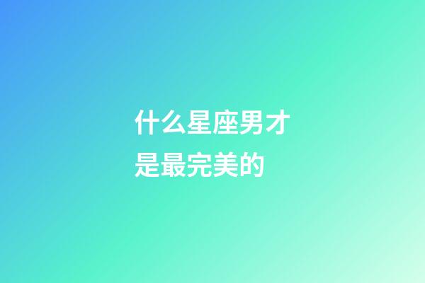 什么星座男才是最完美的-第1張-星座運勢-玄機派