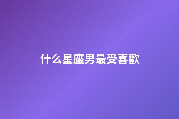 什么星座男最受喜歡-第1張-星座運(yùn)勢-玄機(jī)派
