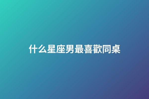 什么星座男最喜歡同桌-第1張-星座運勢-玄機派