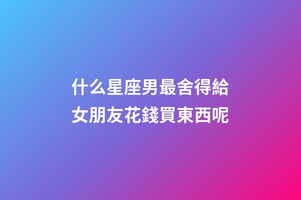 什么星座男最舍得給女朋友花錢買東西呢-第1張-星座運勢-玄機派