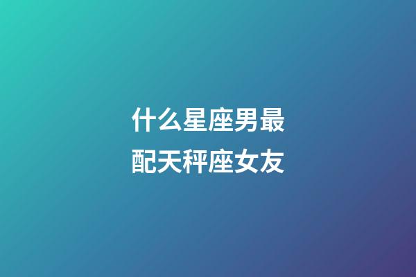 什么星座男最配天秤座女友-第1張-星座運(yùn)勢-玄機(jī)派
