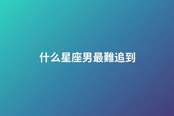 什么星座男最難追到-第1張-星座運(yùn)勢(shì)-玄機(jī)派