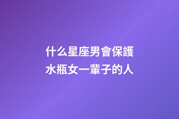 什么星座男會保護水瓶女一輩子的人-第1張-星座運勢-玄機派