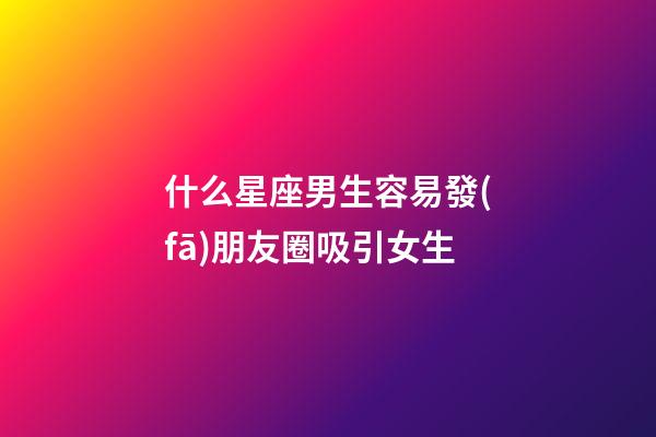 什么星座男生容易發(fā)朋友圈吸引女生-第1張-星座運(yùn)勢(shì)-玄機(jī)派