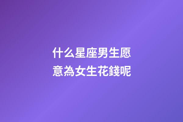 什么星座男生愿意為女生花錢呢-第1張-星座運勢-玄機派