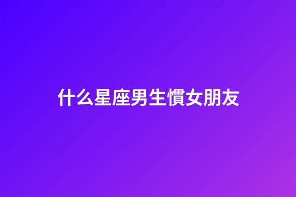 什么星座男生慣女朋友-第1張-星座運勢-玄機派