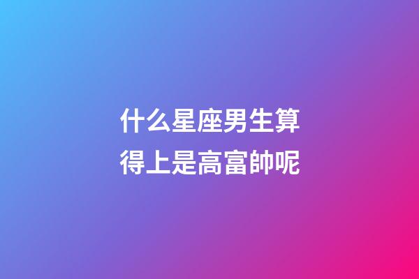 什么星座男生算得上是高富帥呢-第1張-星座運勢-玄機派