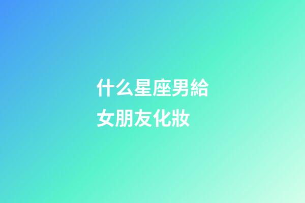 什么星座男給女朋友化妝-第1張-星座運勢-玄機派