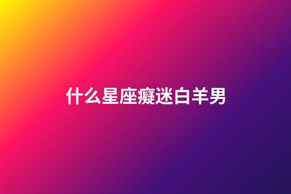 什么星座癡迷白羊男-第1張-星座運(yùn)勢-玄機(jī)派