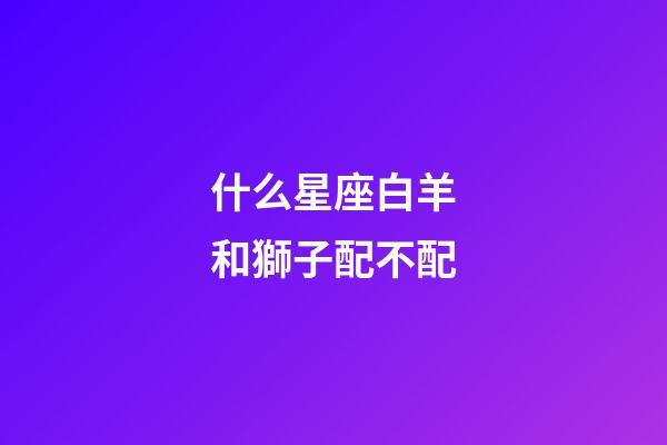 什么星座白羊和獅子配不配-第1張-星座運勢-玄機派