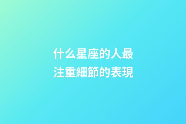 什么星座的人最注重細節的表現-第1張-星座運勢-玄機派
