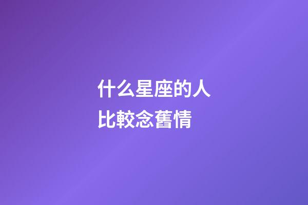 什么星座的人比較念舊情-第1張-星座運勢-玄機派