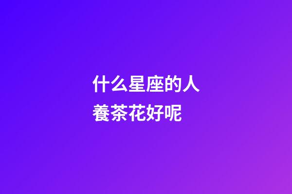 什么星座的人養茶花好呢-第1張-星座運勢-玄機派