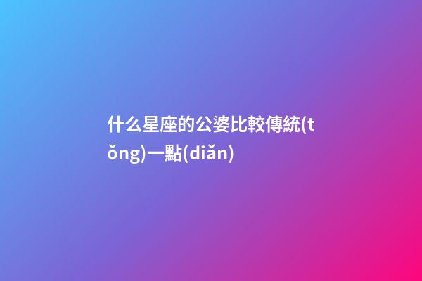什么星座的公婆比較傳統(tǒng)一點(diǎn)-第1張-星座運(yùn)勢-玄機(jī)派