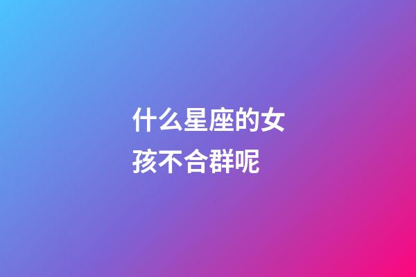什么星座的女孩不合群呢-第1張-星座運勢-玄機派