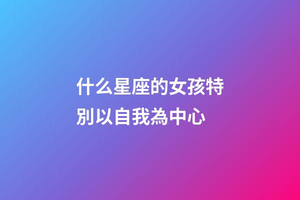 什么星座的女孩特別以自我為中心-第1張-星座運勢-玄機派