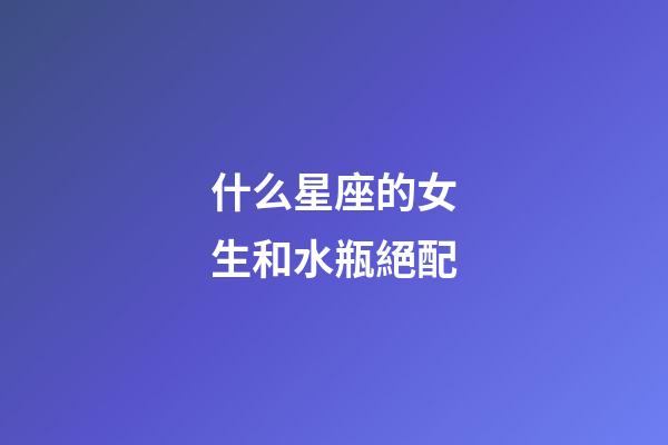 什么星座的女生和水瓶絕配-第1張-星座運勢-玄機派