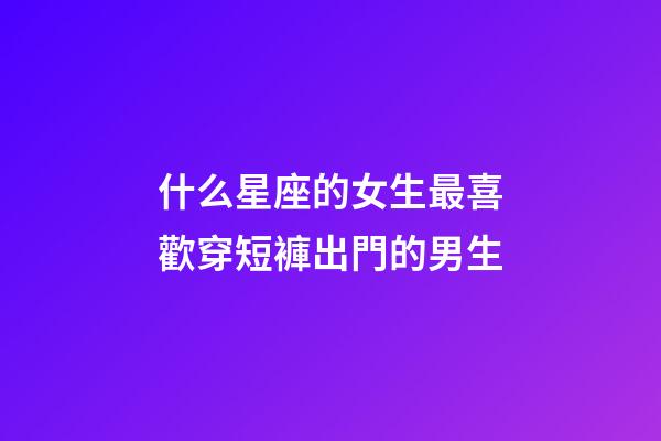 什么星座的女生最喜歡穿短褲出門的男生-第1張-星座運勢-玄機(jī)派