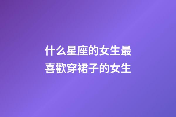 什么星座的女生最喜歡穿裙子的女生-第1張-星座運(yùn)勢(shì)-玄機(jī)派