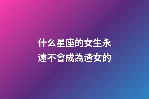 什么星座的女生永遠不會成為渣女的-第1張-星座運勢-玄機派