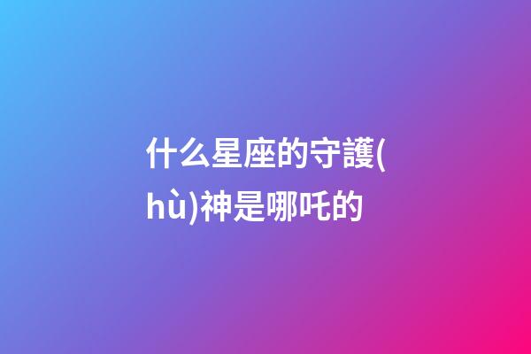 什么星座的守護(hù)神是哪吒的-第1張-星座運(yùn)勢(shì)-玄機(jī)派