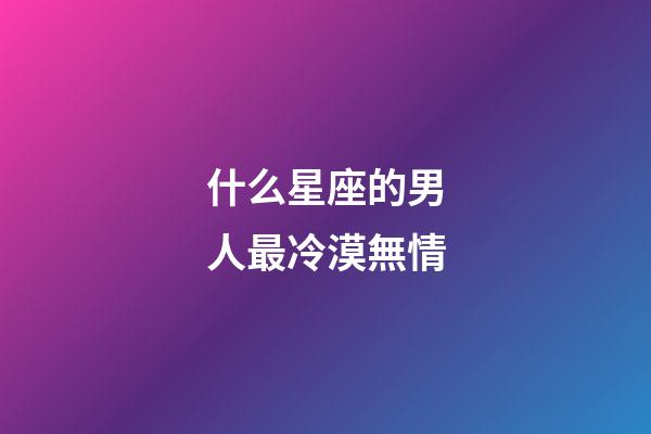 什么星座的男人最冷漠無情-第1張-星座運勢-玄機派