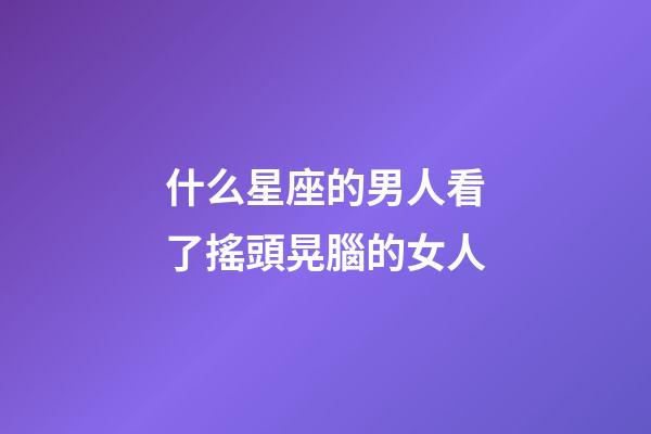 什么星座的男人看了搖頭晃腦的女人-第1張-星座運勢-玄機派