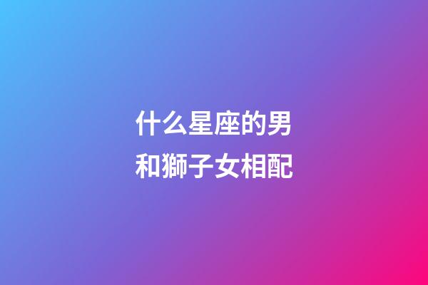 什么星座的男和獅子女相配-第1張-星座運勢-玄機派