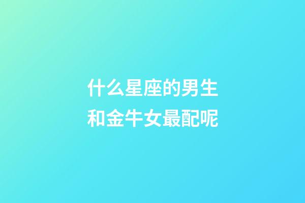 什么星座的男生和金牛女最配呢-第1張-星座運勢-玄機派