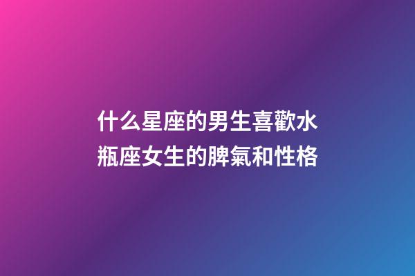 什么星座的男生喜歡水瓶座女生的脾氣和性格-第1張-星座運勢-玄機派