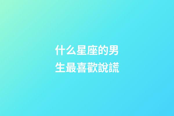 什么星座的男生最喜歡說謊-第1張-星座運(yùn)勢(shì)-玄機(jī)派