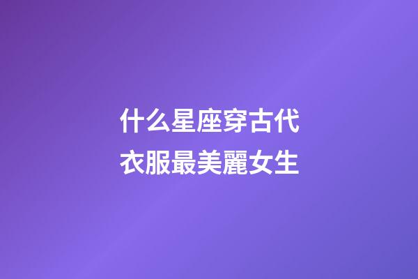 什么星座穿古代衣服最美麗女生-第1張-星座運勢-玄機派