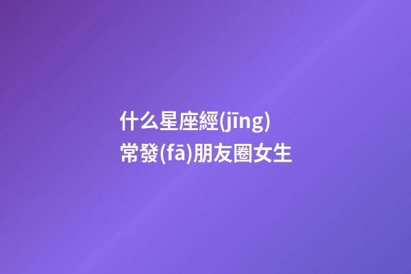 什么星座經(jīng)常發(fā)朋友圈女生-第1張-星座運(yùn)勢-玄機(jī)派