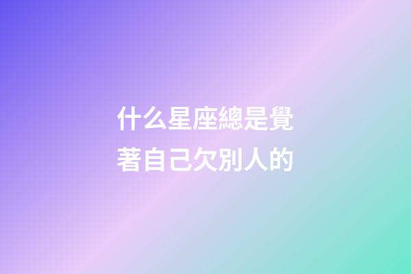 什么星座總是覺著自己欠別人的-第1張-星座運勢-玄機派